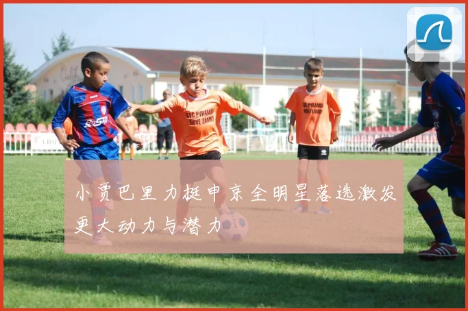 小贾巴里力挺申京全明星落选激发更大动力与潜力