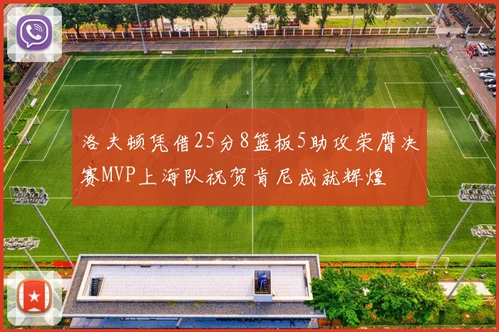 洛夫顿凭借25分8篮板5助攻荣膺决赛MVP上海队祝贺肯尼成就辉煌