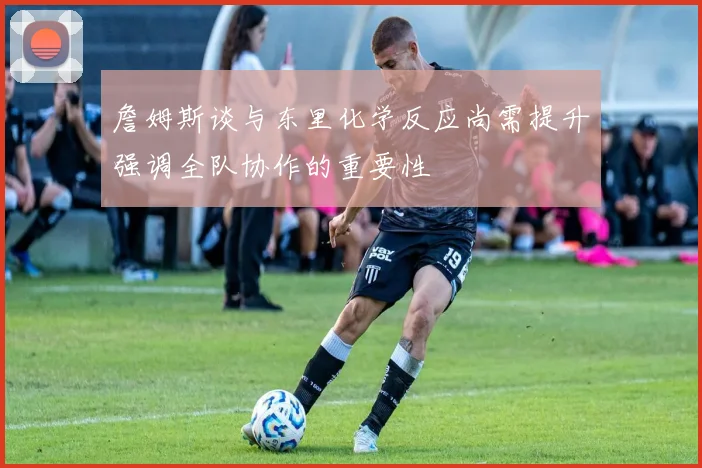 詹姆斯谈与东里化学反应尚需提升强调全队协作的重要性