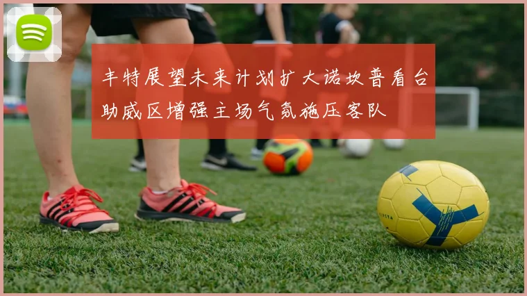 丰特展望未来计划扩大诺坎普看台助威区增强主场气氛施压客队