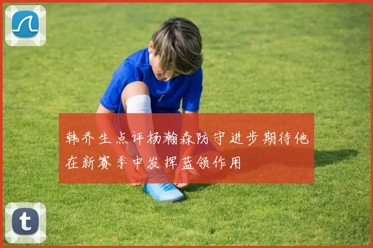 韩乔生点评杨瀚森防守进步期待他在新赛季中发挥蓝领作用