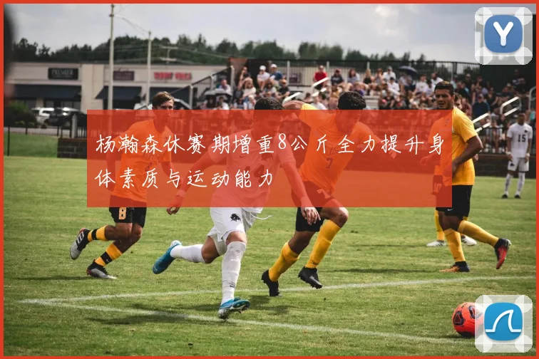 杨瀚森休赛期增重8公斤全力提升身体素质与运动能力