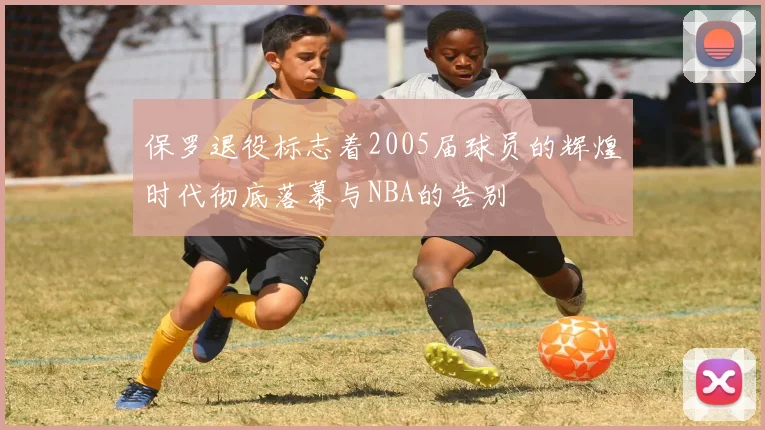 保罗退役标志着2005届球员的辉煌时代彻底落幕与NBA的告别