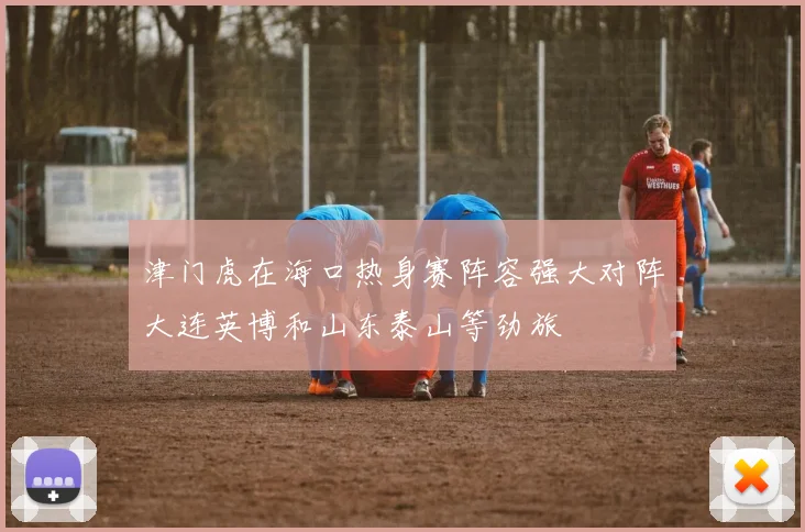 津门虎在海口热身赛阵容强大对阵大连英博和山东泰山等劲旅