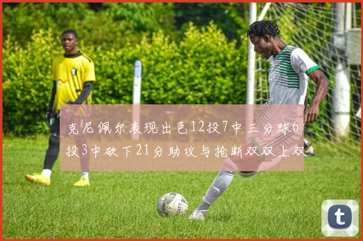 克尼佩尔表现出色12投7中三分球6投3中砍下21分助攻与抢断双双上双