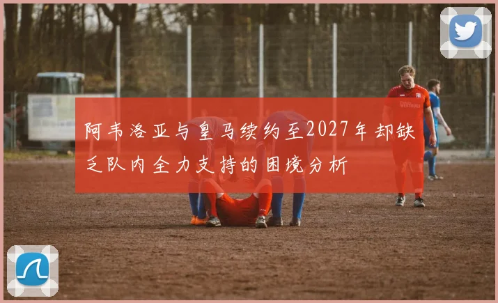 阿韦洛亚与皇马续约至2027年却缺乏队内全力支持的困境分析