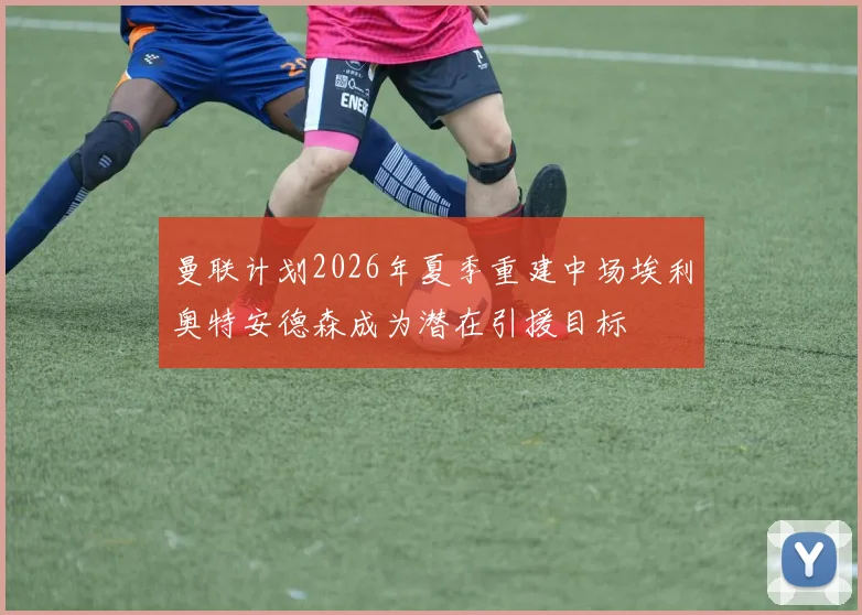 曼联计划2026年夏季重建中场埃利奥特安德森成为潜在引援目标