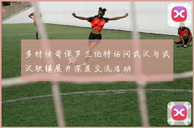 多特传奇保罗兰伯特访问武汉与武汉联镇展开深度交流活动