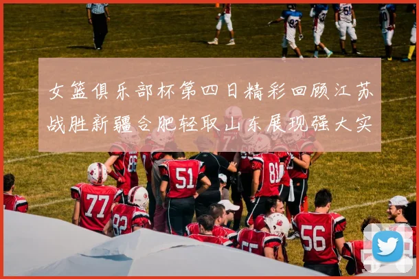 女篮俱乐部杯第四日精彩回顾江苏战胜新疆合肥轻取山东展现强大实力