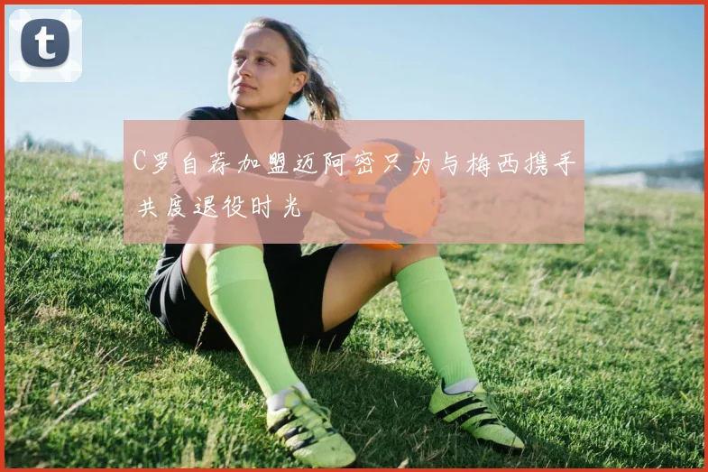 C罗自荐加盟迈阿密只为与梅西携手共度退役时光
