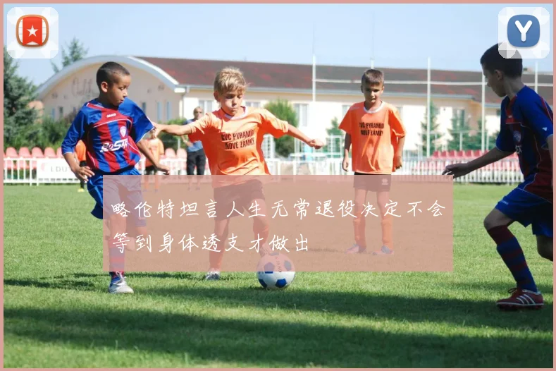 略伦特坦言人生无常退役决定不会等到身体透支才做出