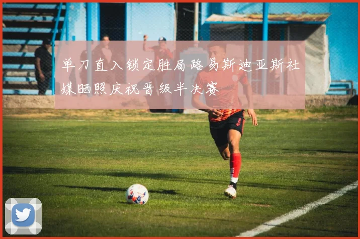 单刀直入锁定胜局路易斯迪亚斯社媒晒照庆祝晋级半决赛