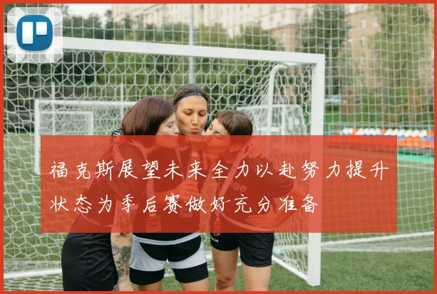 福克斯展望未来全力以赴努力提升状态为季后赛做好充分准备
