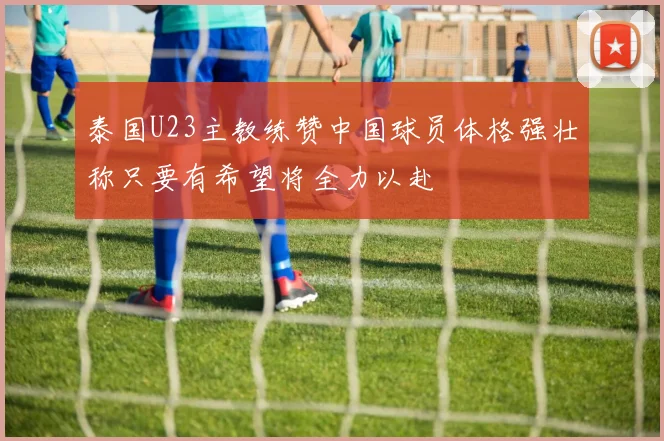 泰国U23主教练赞中国球员体格强壮称只要有希望将全力以赴