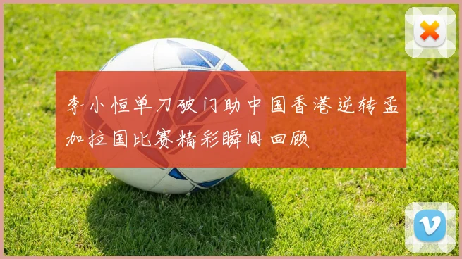 李小恒单刀破门助中国香港逆转孟加拉国比赛精彩瞬间回顾