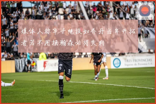 媒体人称华子绝技如乔丹当年开拓者若不用杨瀚森必将失利