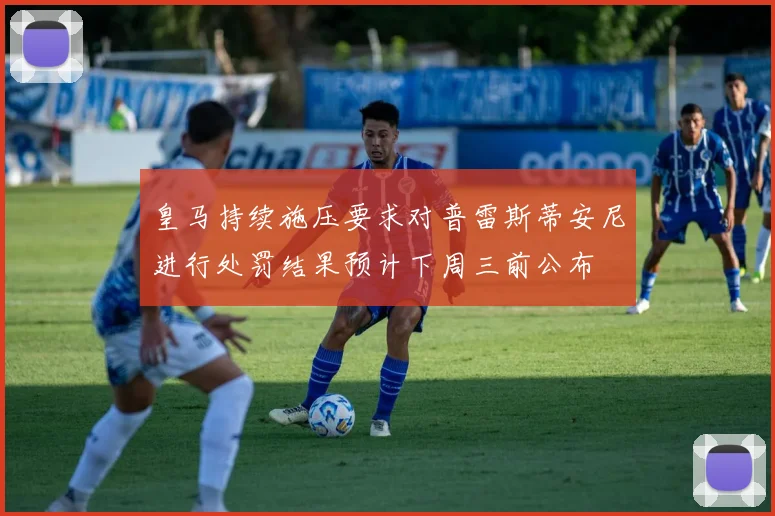 皇马持续施压要求对普雷斯蒂安尼进行处罚结果预计下周三前公布