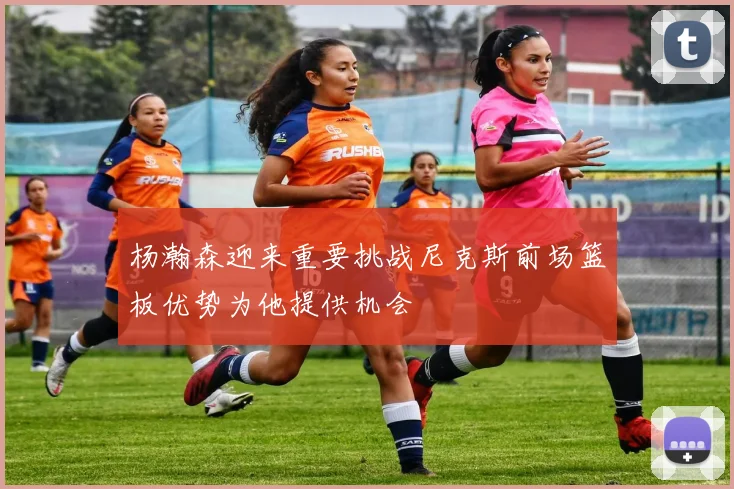 杨瀚森迎来重要挑战尼克斯前场篮板优势为他提供机会