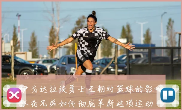 伊戈达拉谈勇士王朝对篮球的影响水花兄弟如何彻底革新这项运动