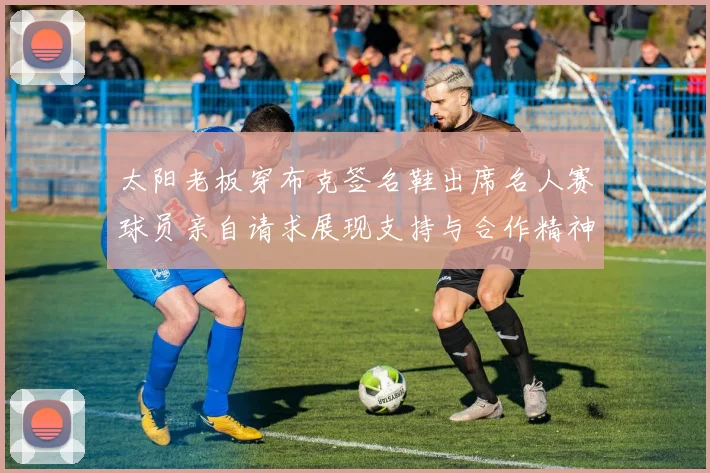 太阳老板穿布克签名鞋出席名人赛球员亲自请求展现支持与合作精神