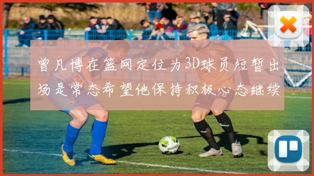 曾凡博在篮网定位为3D球员短暂出场是常态希望他保持积极心态继续努力