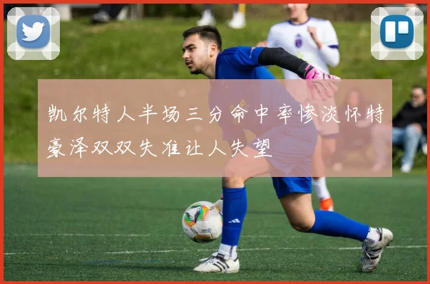 凯尔特人半场三分命中率惨淡怀特豪泽双双失准让人失望