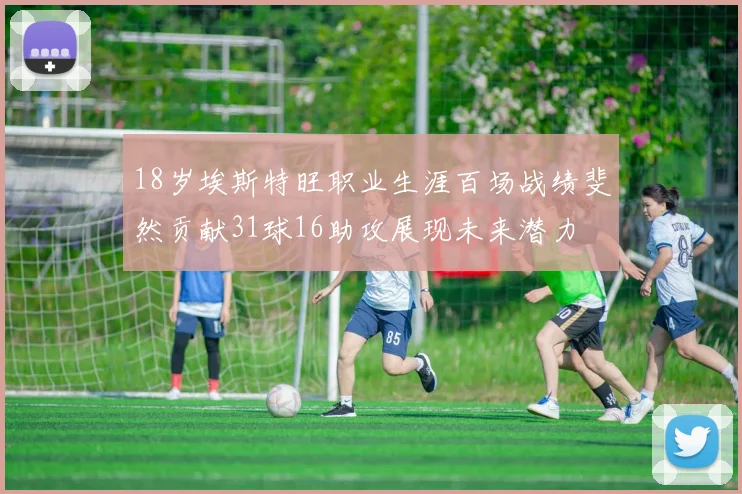 18岁埃斯特旺职业生涯百场战绩斐然贡献31球16助攻展现未来潜力