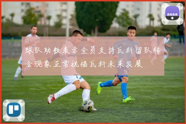 球队助教表示全员支持瓦科留队转会现象正常祝福瓦科未来发展
