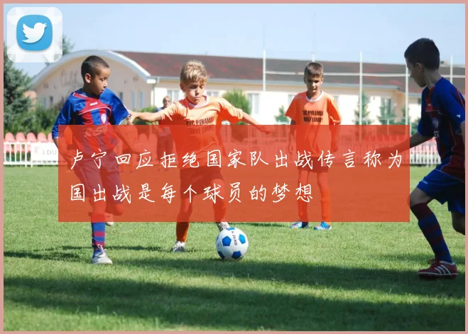 卢宁回应拒绝国家队出战传言称为国出战是每个球员的梦想