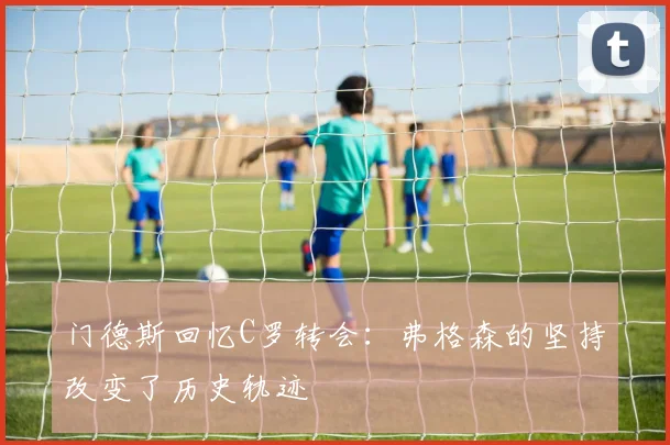 门德斯回忆C罗转会：弗格森的坚持改变了历史轨迹