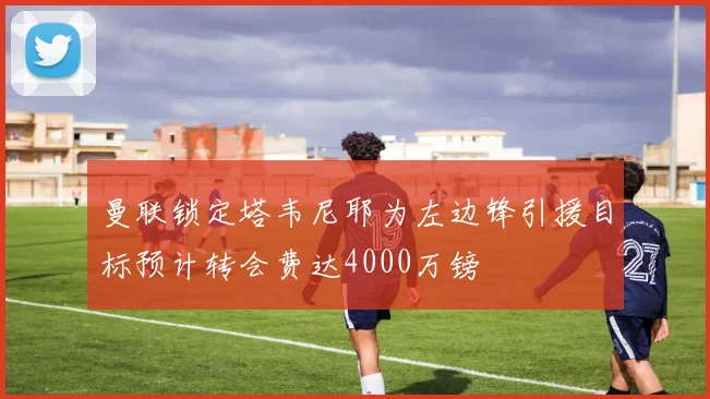 曼联锁定塔韦尼耶为左边锋引援目标预计转会费达4000万镑