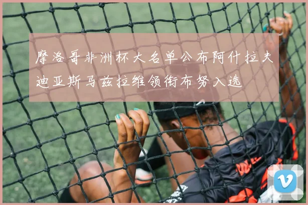 摩洛哥非洲杯大名单公布阿什拉夫迪亚斯马兹拉维领衔布努入选