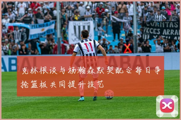 克林根谈与杨瀚森默契配合每日争抢篮板共同提升技艺