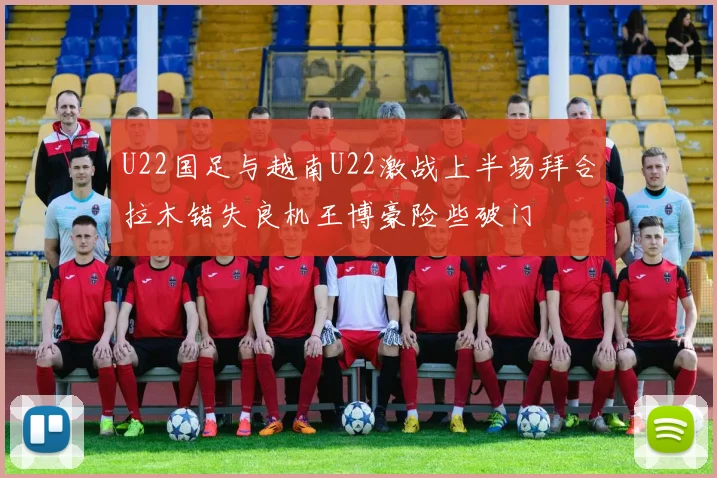 U22国足与越南U22激战上半场拜合拉木错失良机王博豪险些破门