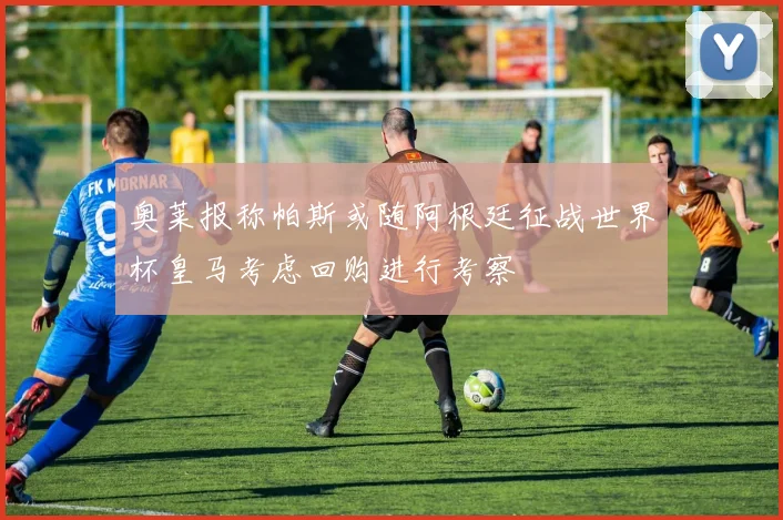 奥莱报称帕斯或随阿根廷征战世界杯皇马考虑回购进行考察