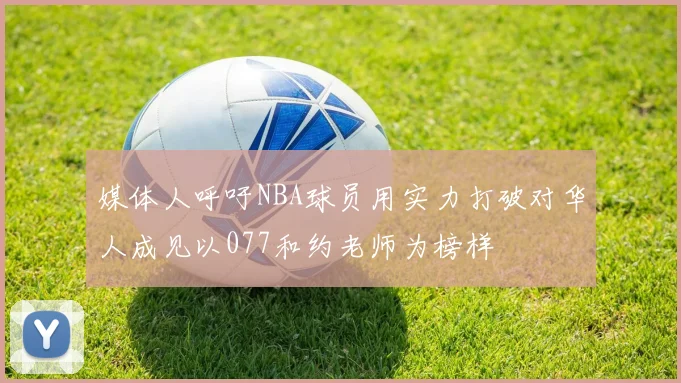 媒体人呼吁NBA球员用实力打破对华人成见以077和约老师为榜样