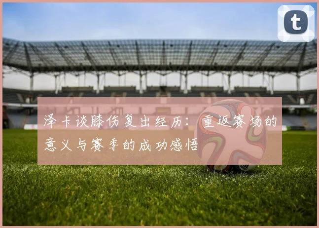 泽卡谈膝伤复出经历：重返赛场的意义与赛季的成功感悟