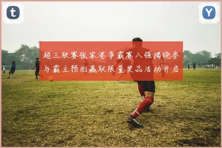 超三联赛张家港争霸赛八强揭晓参与霸主预测赢取限量奖品活动开启
