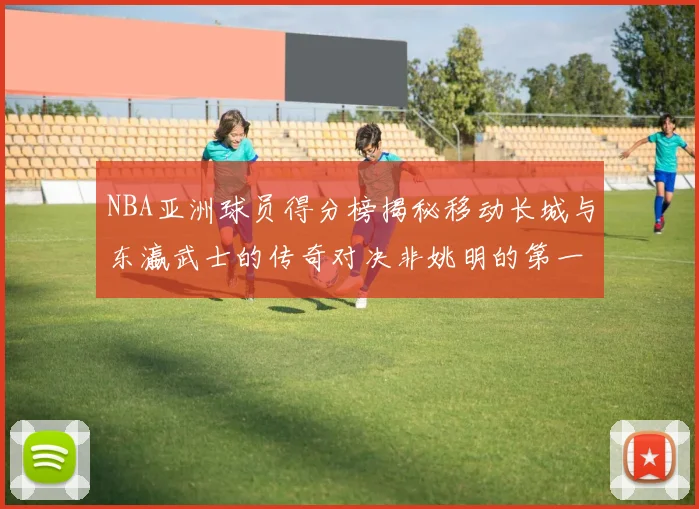 NBA亚洲球员得分榜揭秘移动长城与东瀛武士的传奇对决非姚明的第一人是谁