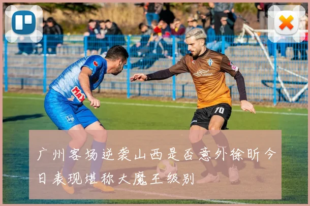 广州客场逆袭山西是否意外徐昕今日表现堪称大魔王级别
