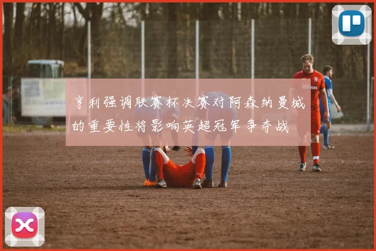 亨利强调联赛杯决赛对阿森纳曼城的重要性将影响英超冠军争夺战