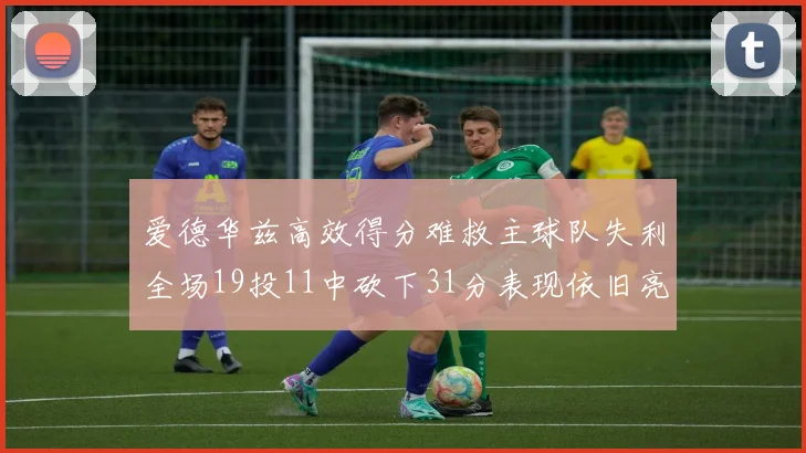 爱德华兹高效得分难救主球队失利全场19投11中砍下31分表现依旧亮眼