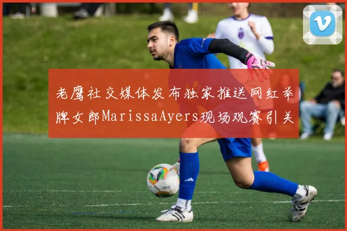 老鹰社交媒体发布独家推送网红举牌女郎MarissaAyers现场观赛引关注