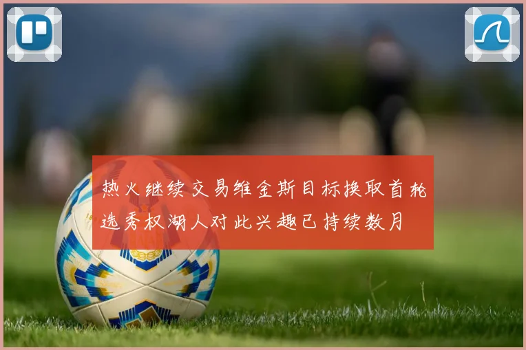 热火继续交易维金斯目标换取首轮选秀权湖人对此兴趣已持续数月
