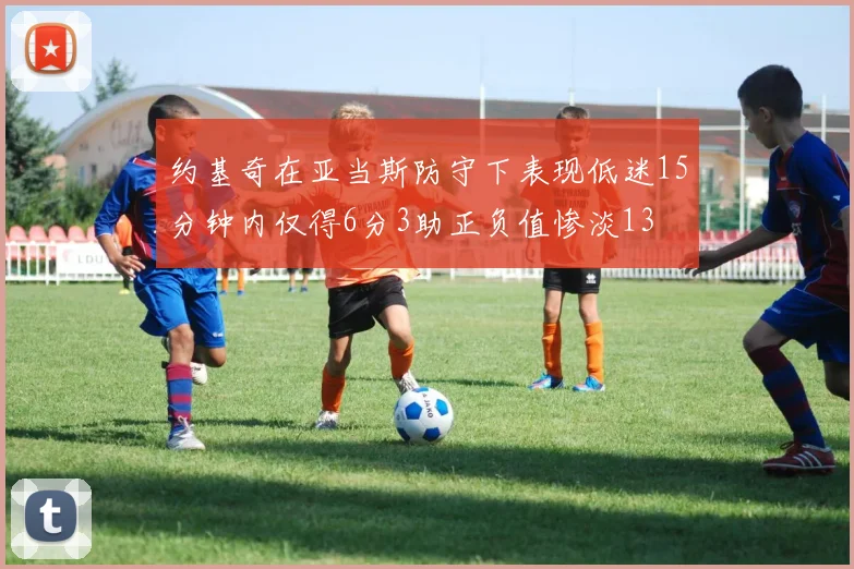 约基奇在亚当斯防守下表现低迷15分钟内仅得6分3助正负值惨淡13